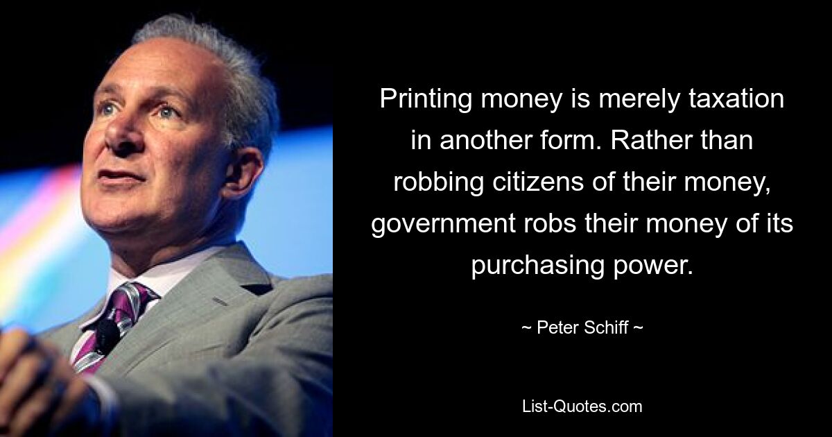 Printing money is merely taxation in another form. Rather than robbing citizens of their money, government robs their money of its purchasing power. — © Peter Schiff