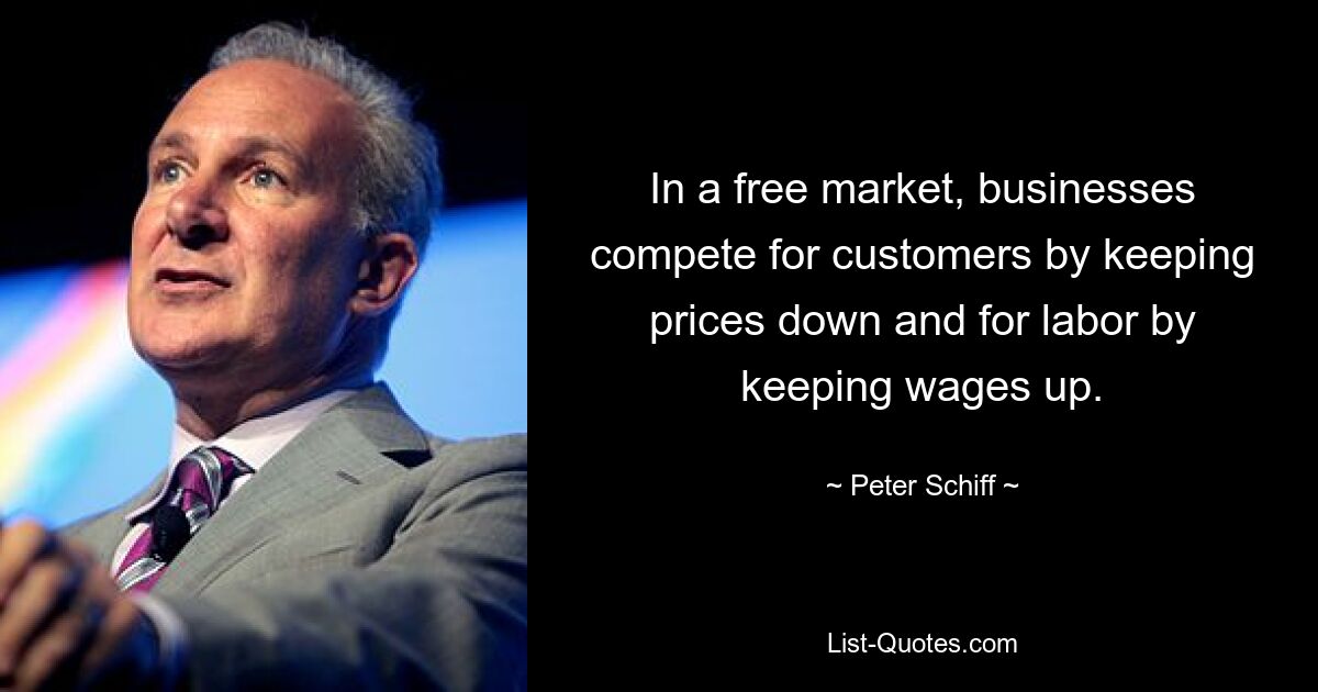 In a free market, businesses compete for customers by keeping prices down and for labor by keeping wages up. — © Peter Schiff