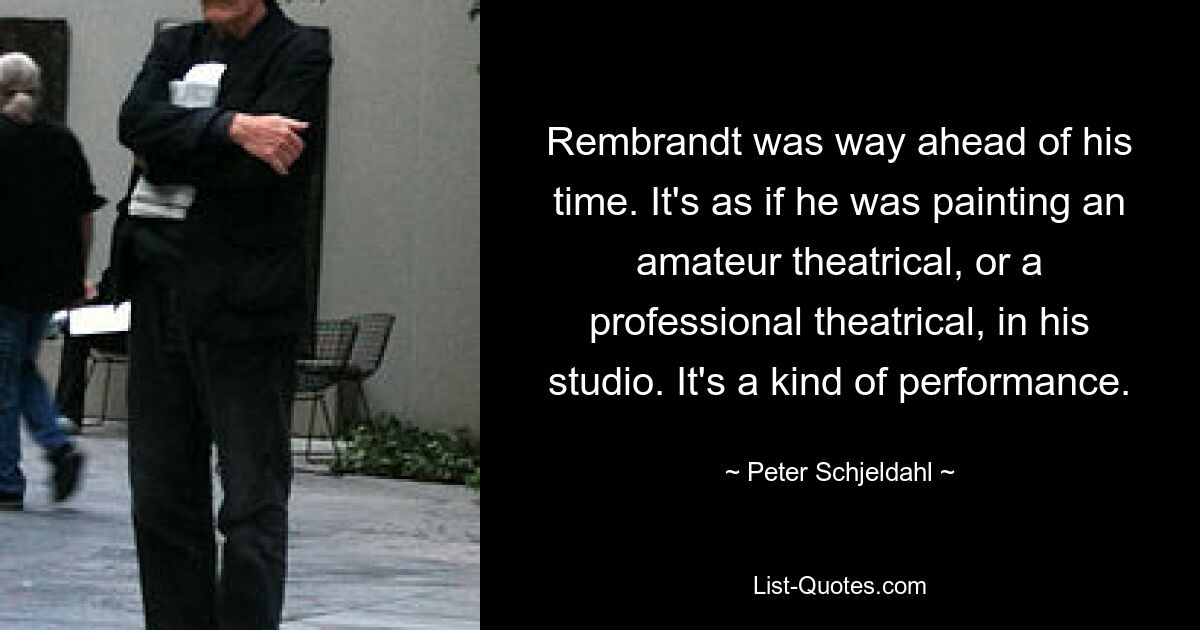 Rembrandt was way ahead of his time. It's as if he was painting an amateur theatrical, or a professional theatrical, in his studio. It's a kind of performance. — © Peter Schjeldahl