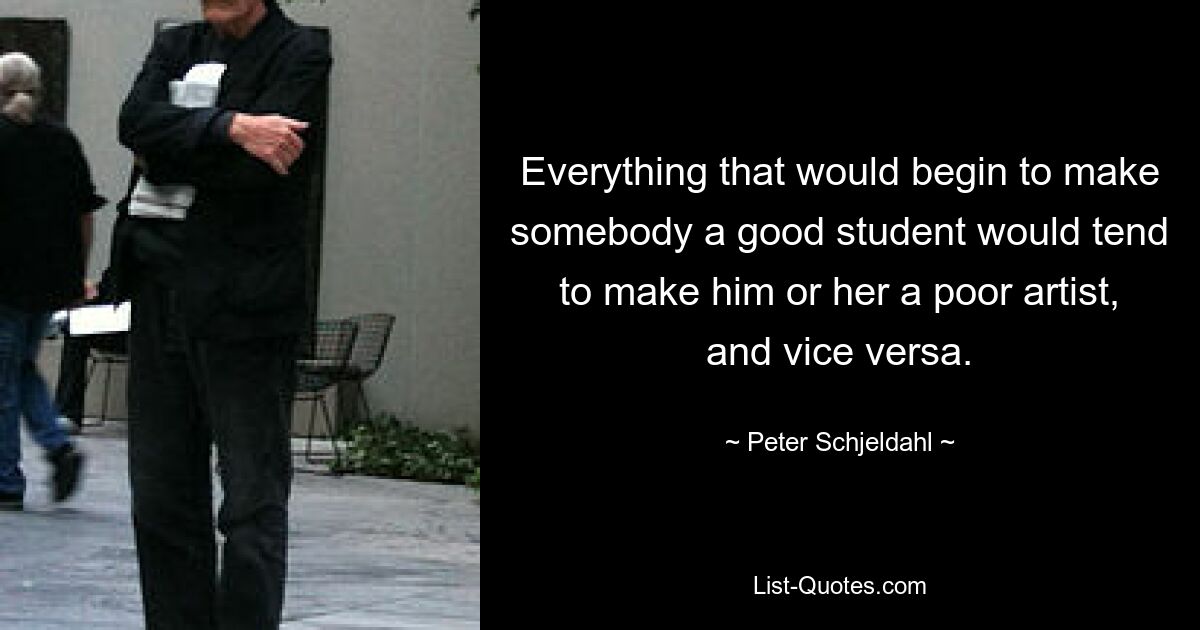 Everything that would begin to make somebody a good student would tend to make him or her a poor artist, and vice versa. — © Peter Schjeldahl