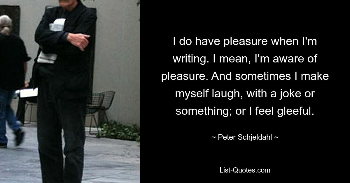 I do have pleasure when I'm writing. I mean, I'm aware of pleasure. And sometimes I make myself laugh, with a joke or something; or I feel gleeful. — © Peter Schjeldahl