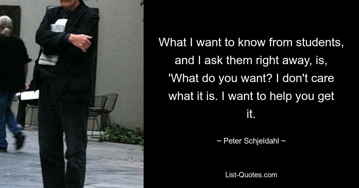 What I want to know from students, and I ask them right away, is, 'What do you want? I don't care what it is. I want to help you get it. — © Peter Schjeldahl