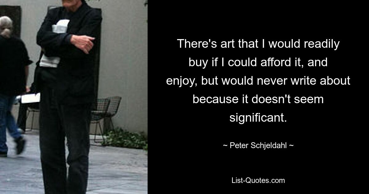 There's art that I would readily buy if I could afford it, and enjoy, but would never write about because it doesn't seem significant. — © Peter Schjeldahl