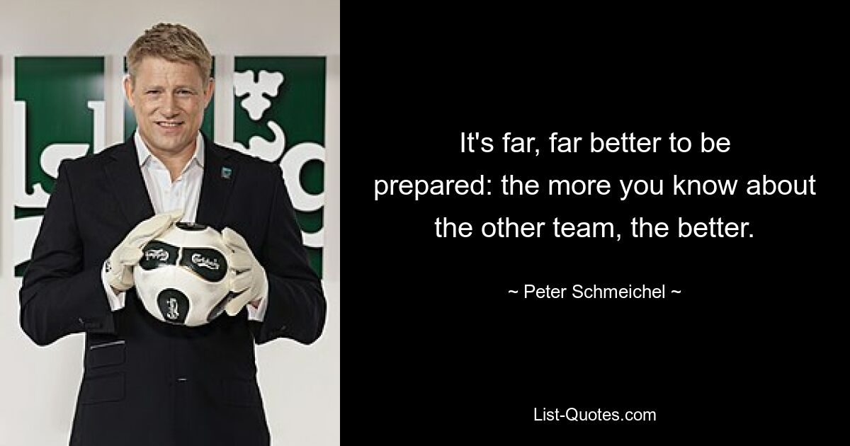 It's far, far better to be prepared: the more you know about the other team, the better. — © Peter Schmeichel