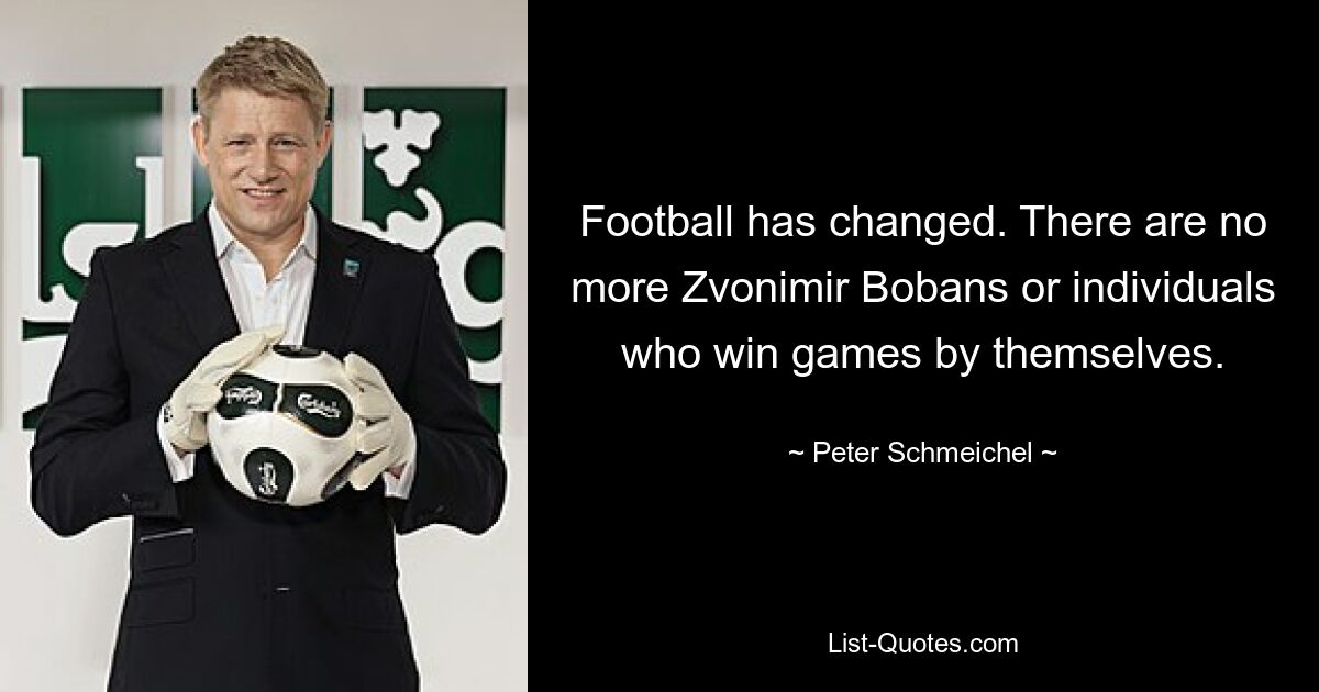 Football has changed. There are no more Zvonimir Bobans or individuals who win games by themselves. — © Peter Schmeichel