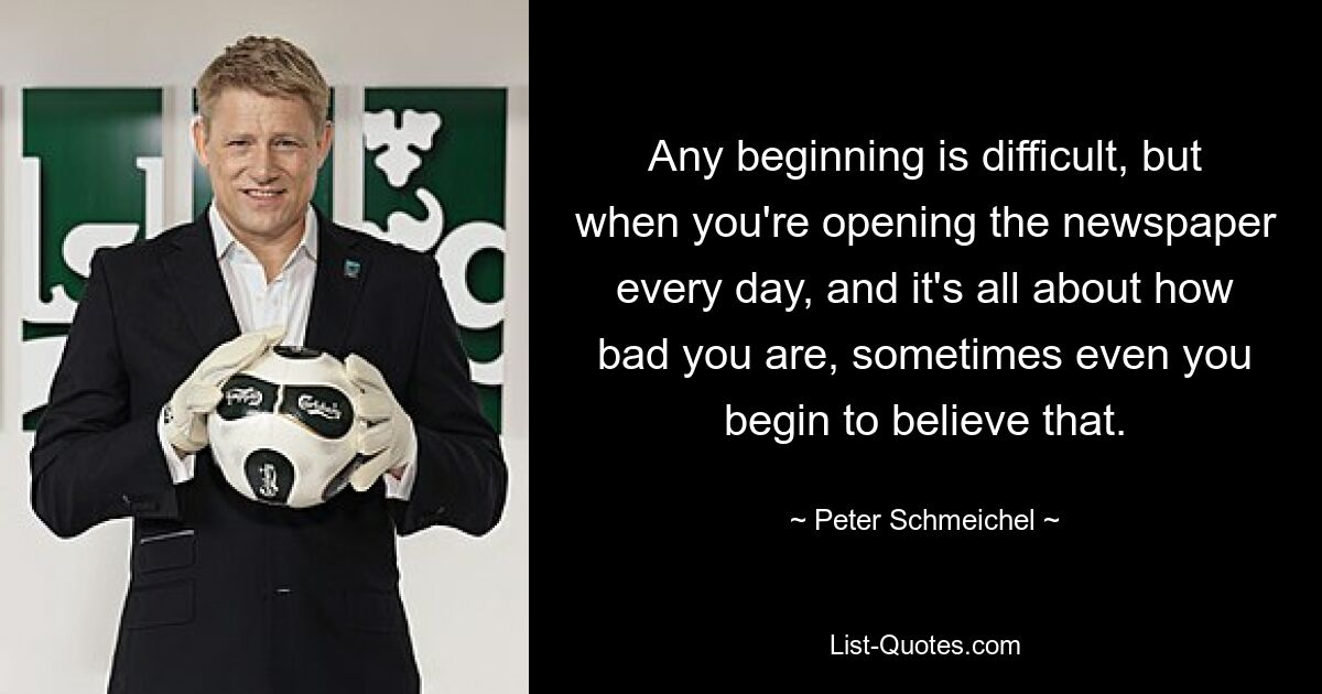 Any beginning is difficult, but when you're opening the newspaper every day, and it's all about how bad you are, sometimes even you begin to believe that. — © Peter Schmeichel