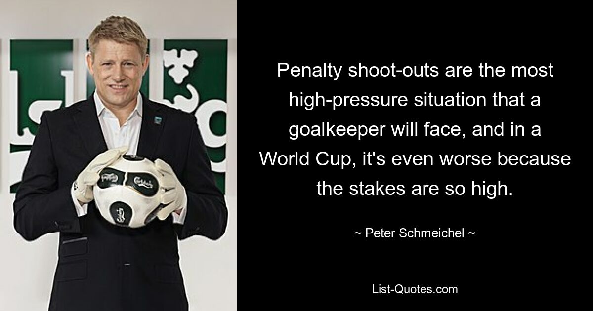 Penalty shoot-outs are the most high-pressure situation that a goalkeeper will face, and in a World Cup, it's even worse because the stakes are so high. — © Peter Schmeichel