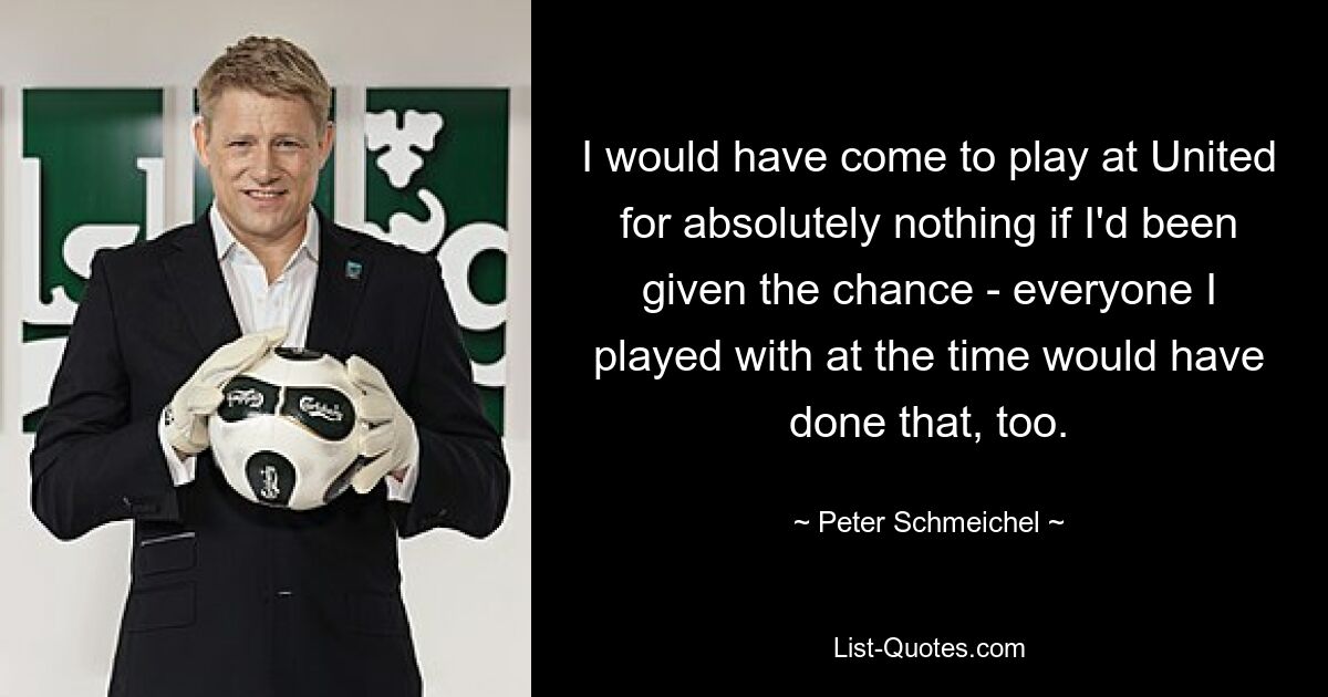 I would have come to play at United for absolutely nothing if I'd been given the chance - everyone I played with at the time would have done that, too. — © Peter Schmeichel