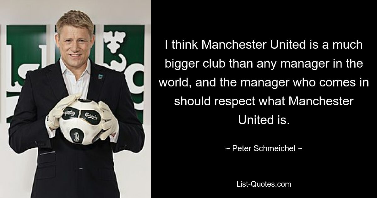 I think Manchester United is a much bigger club than any manager in the world, and the manager who comes in should respect what Manchester United is. — © Peter Schmeichel