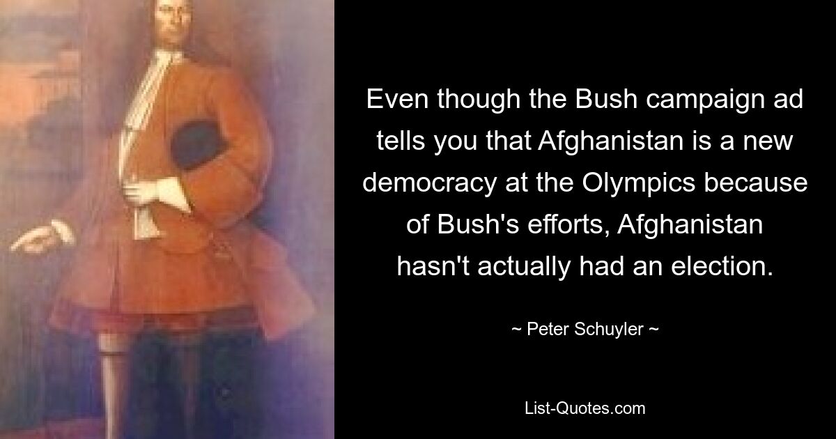 Even though the Bush campaign ad tells you that Afghanistan is a new democracy at the Olympics because of Bush's efforts, Afghanistan hasn't actually had an election. — © Peter Schuyler