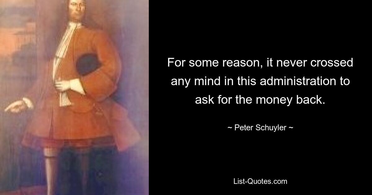 For some reason, it never crossed any mind in this administration to ask for the money back. — © Peter Schuyler