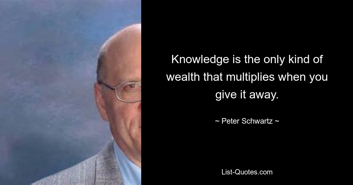 Knowledge is the only kind of wealth that multiplies when you give it away. — © Peter Schwartz