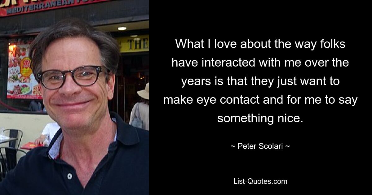 What I love about the way folks have interacted with me over the years is that they just want to make eye contact and for me to say something nice. — © Peter Scolari