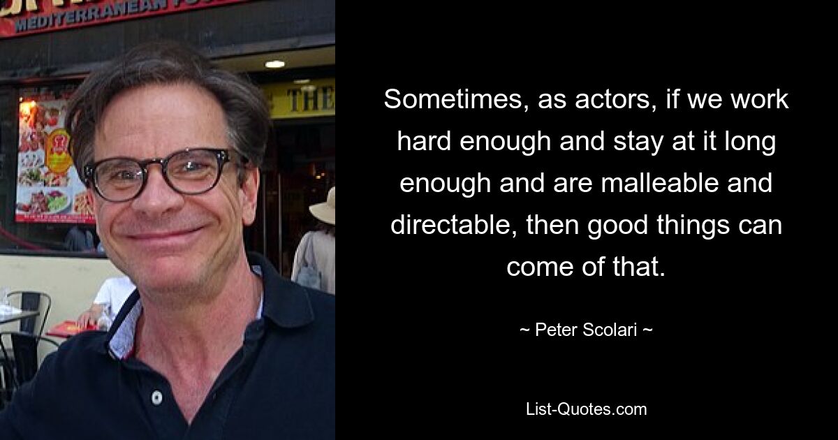 Sometimes, as actors, if we work hard enough and stay at it long enough and are malleable and directable, then good things can come of that. — © Peter Scolari