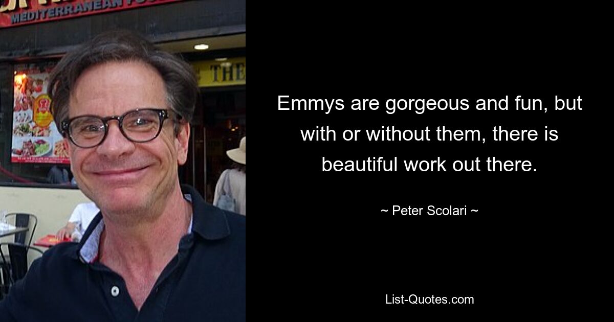 Emmys are gorgeous and fun, but with or without them, there is beautiful work out there. — © Peter Scolari