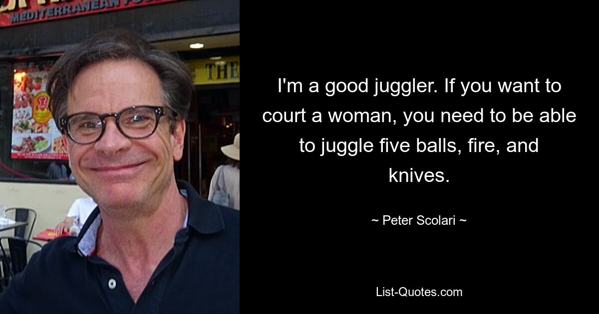 I'm a good juggler. If you want to court a woman, you need to be able to juggle five balls, fire, and knives. — © Peter Scolari