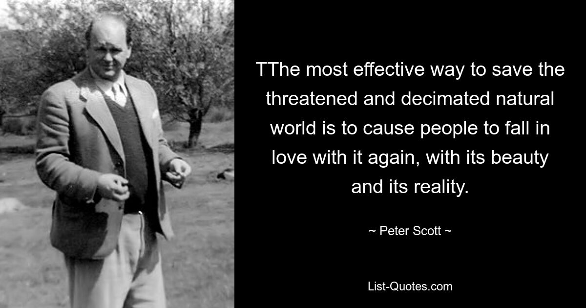 TThe most effective way to save the threatened and decimated natural world is to cause people to fall in love with it again, with its beauty and its reality. — © Peter Scott