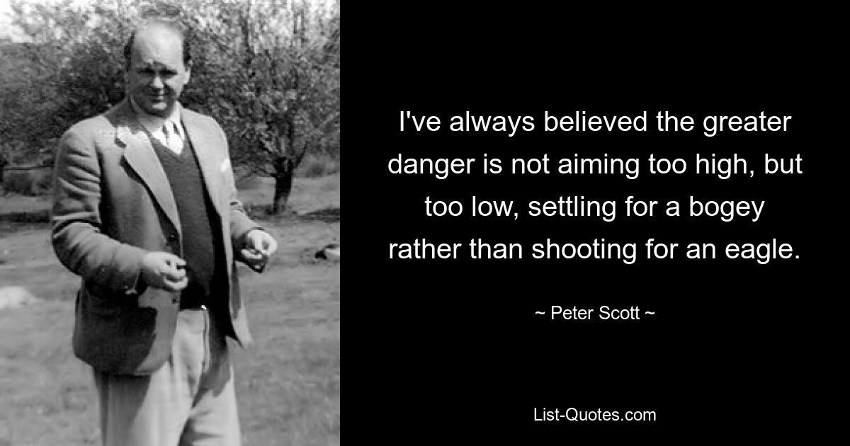 I've always believed the greater danger is not aiming too high, but too low, settling for a bogey rather than shooting for an eagle. — © Peter Scott