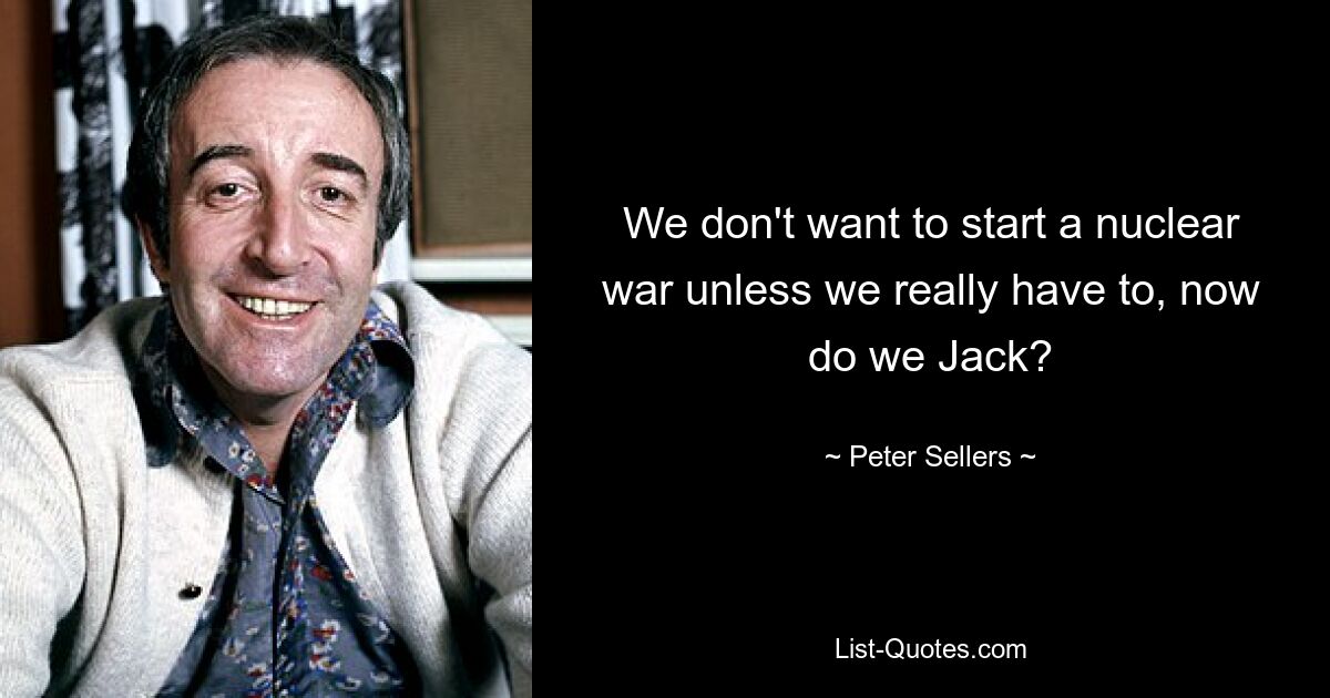 We don't want to start a nuclear war unless we really have to, now do we Jack? — © Peter Sellers