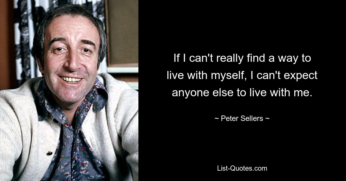 If I can't really find a way to live with myself, I can't expect anyone else to live with me. — © Peter Sellers