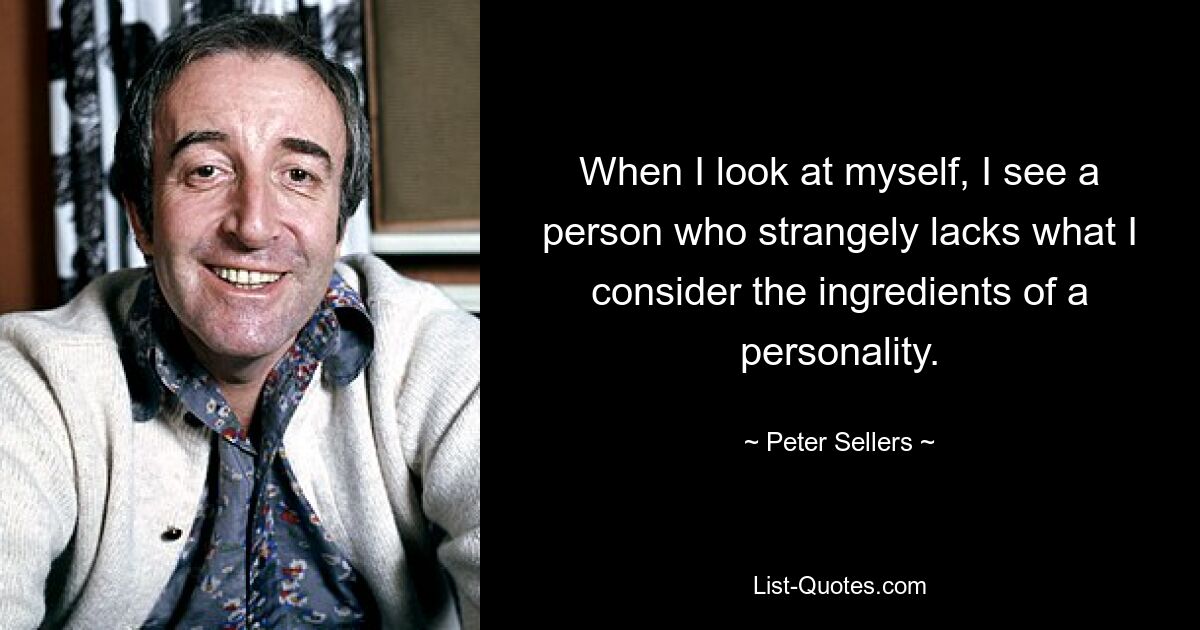 When I look at myself, I see a person who strangely lacks what I consider the ingredients of a personality. — © Peter Sellers