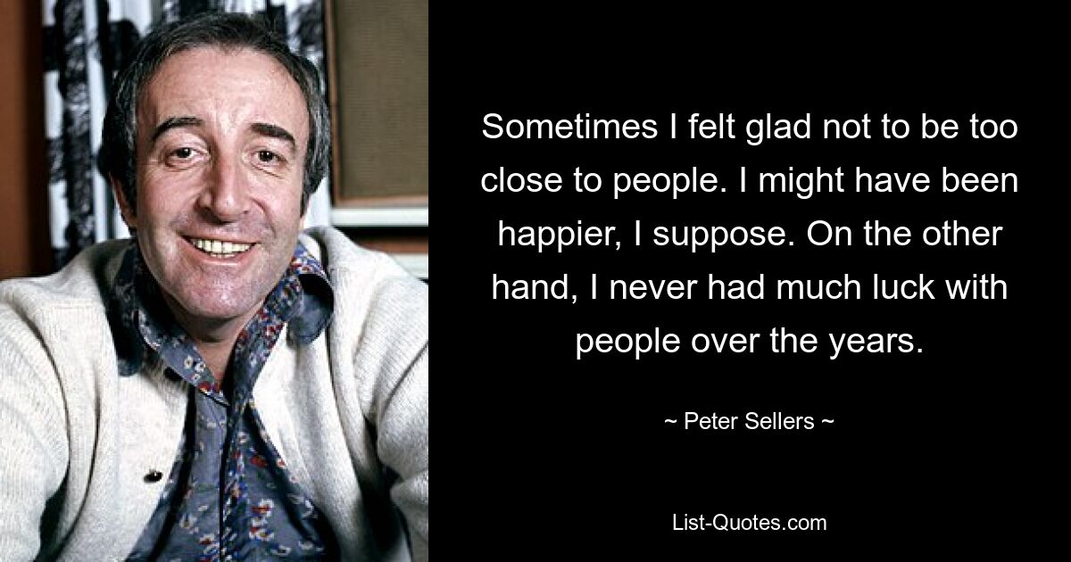 Sometimes I felt glad not to be too close to people. I might have been happier, I suppose. On the other hand, I never had much luck with people over the years. — © Peter Sellers