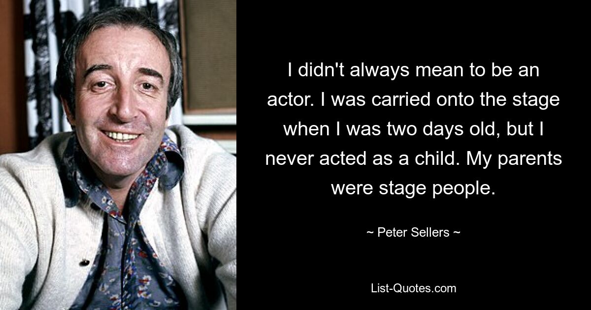 I didn't always mean to be an actor. I was carried onto the stage when I was two days old, but I never acted as a child. My parents were stage people. — © Peter Sellers