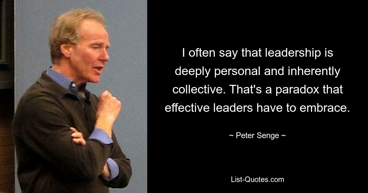 I often say that leadership is deeply personal and inherently collective. That's a paradox that effective leaders have to embrace. — © Peter Senge