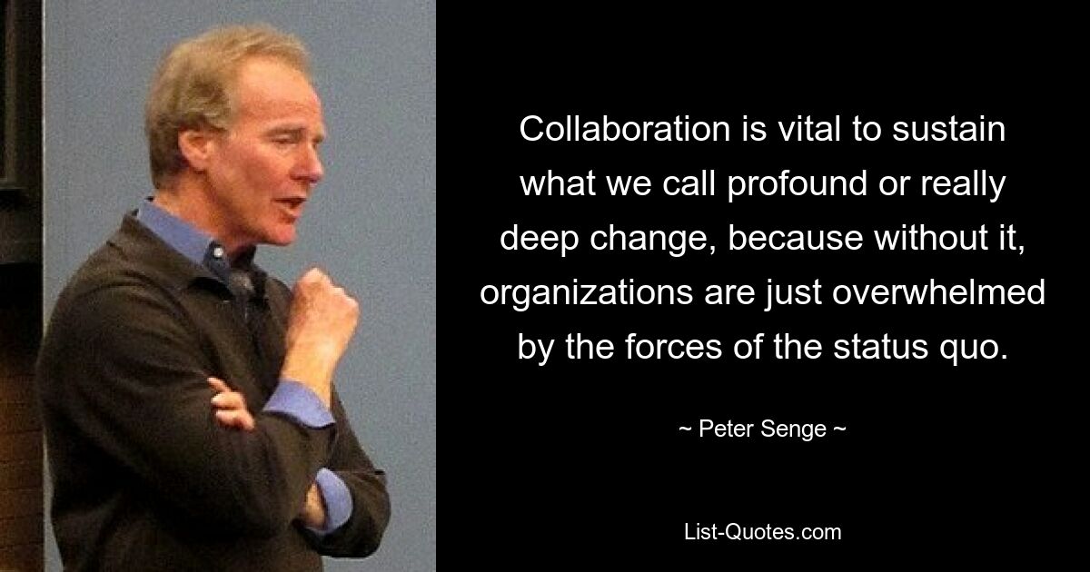 Collaboration is vital to sustain what we call profound or really deep change, because without it, organizations are just overwhelmed by the forces of the status quo. — © Peter Senge