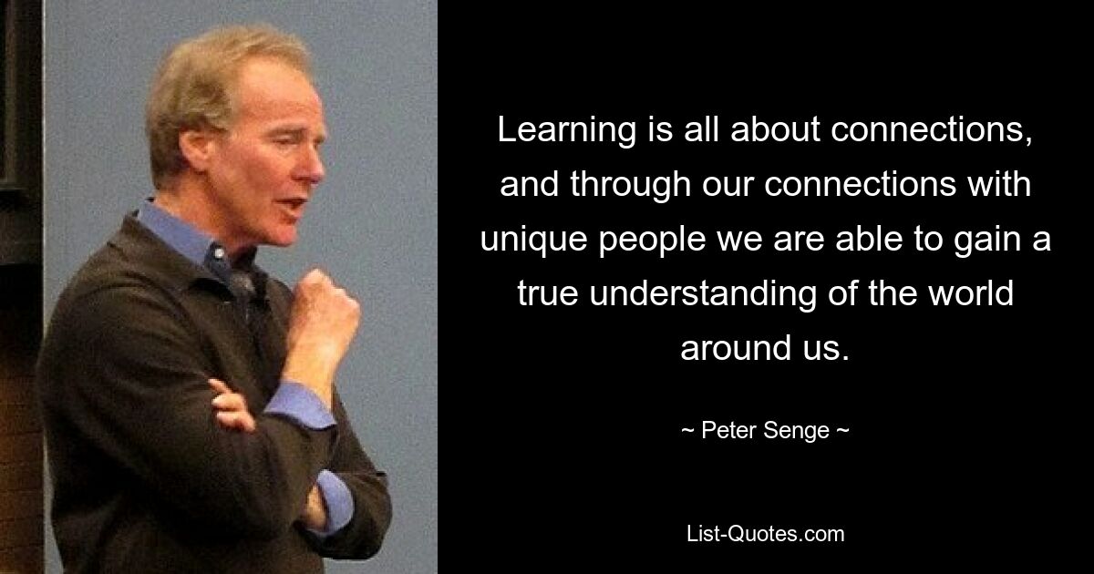 Learning is all about connections, and through our connections with unique people we are able to gain a true understanding of the world around us. — © Peter Senge