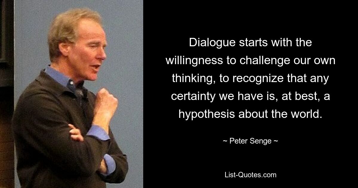 Dialogue starts with the willingness to challenge our own thinking, to recognize that any certainty we have is, at best, a hypothesis about the world. — © Peter Senge