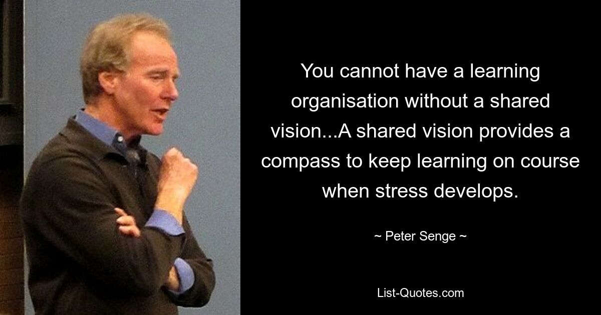 You cannot have a learning organisation without a shared vision...A shared vision provides a compass to keep learning on course when stress develops. — © Peter Senge