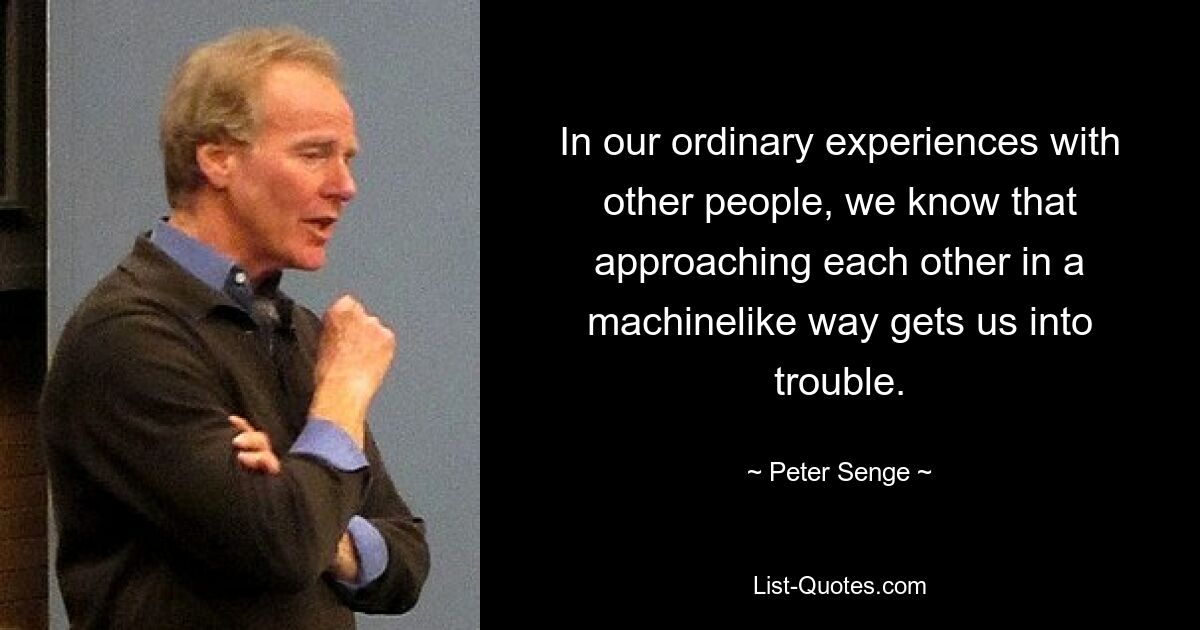 In our ordinary experiences with other people, we know that approaching each other in a machinelike way gets us into trouble. — © Peter Senge