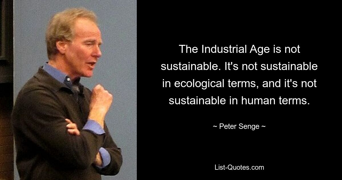 The Industrial Age is not sustainable. It's not sustainable in ecological terms, and it's not sustainable in human terms. — © Peter Senge