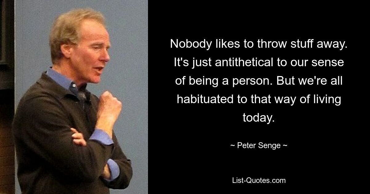 Nobody likes to throw stuff away. It's just antithetical to our sense of being a person. But we're all habituated to that way of living today. — © Peter Senge