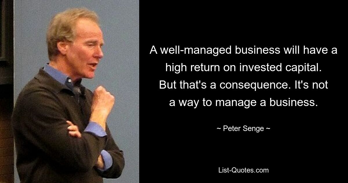 A well-managed business will have a high return on invested capital. But that's a consequence. It's not a way to manage a business. — © Peter Senge