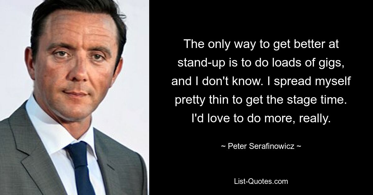 The only way to get better at stand-up is to do loads of gigs, and I don't know. I spread myself pretty thin to get the stage time. I'd love to do more, really. — © Peter Serafinowicz