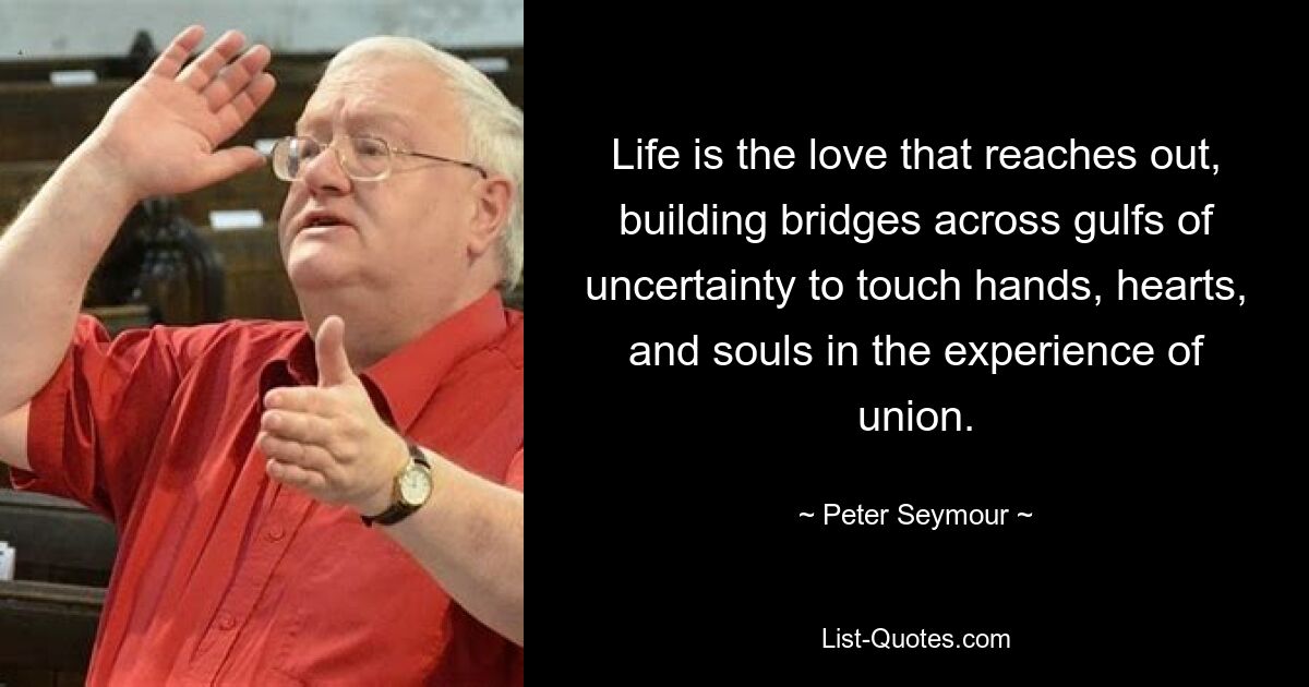 Life is the love that reaches out, building bridges across gulfs of uncertainty to touch hands, hearts, and souls in the experience of union. — © Peter Seymour