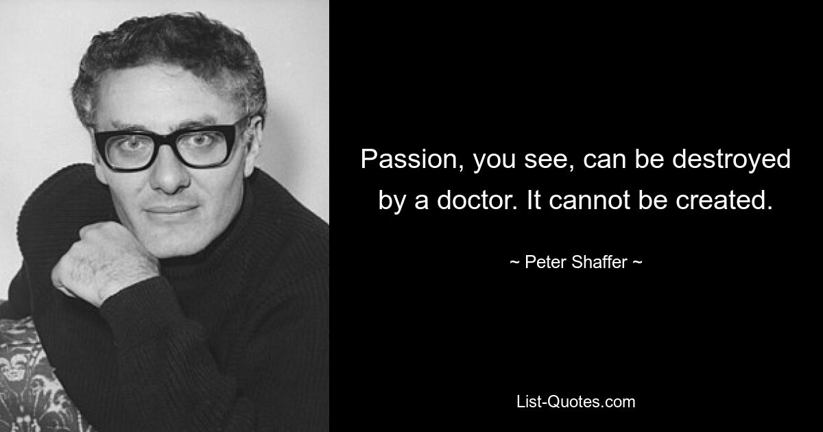 Passion, you see, can be destroyed by a doctor. It cannot be created. — © Peter Shaffer