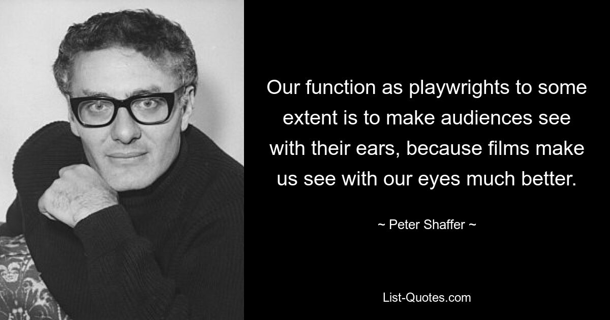 Our function as playwrights to some extent is to make audiences see with their ears, because films make us see with our eyes much better. — © Peter Shaffer