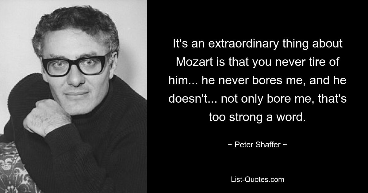 It's an extraordinary thing about Mozart is that you never tire of him... he never bores me, and he doesn't... not only bore me, that's too strong a word. — © Peter Shaffer