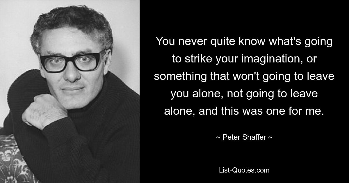 You never quite know what's going to strike your imagination, or something that won't going to leave you alone, not going to leave alone, and this was one for me. — © Peter Shaffer