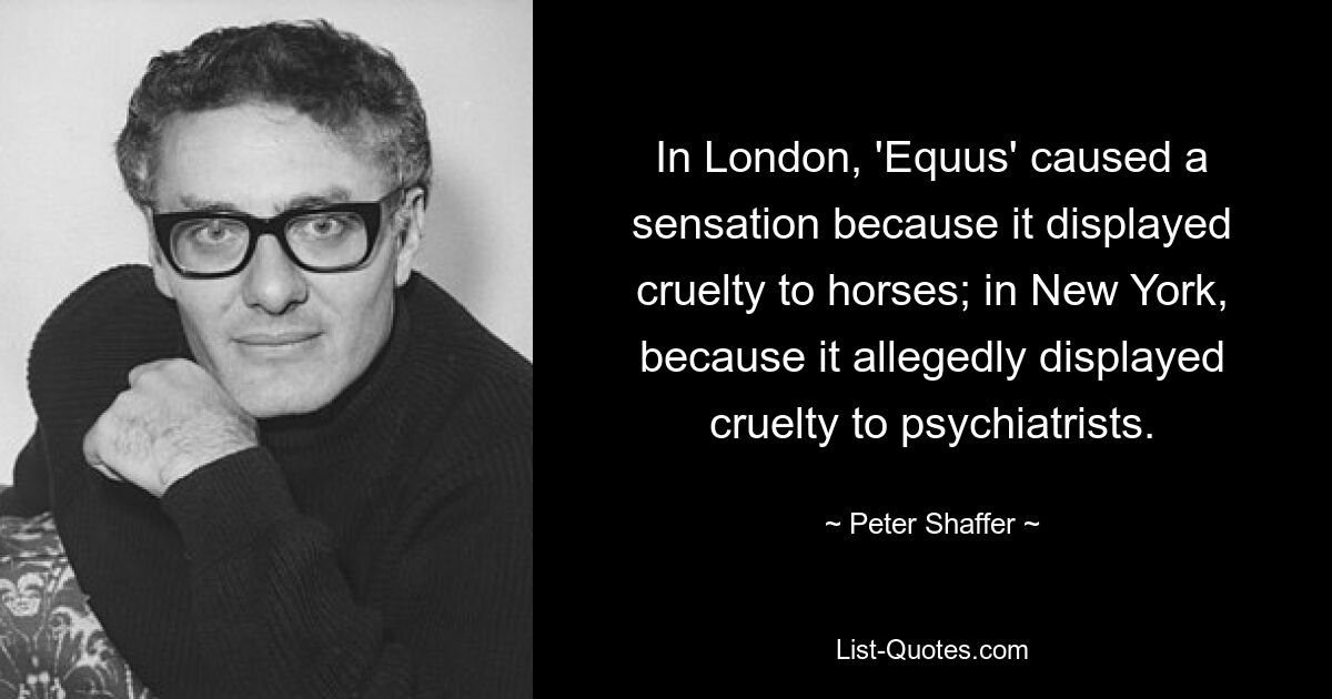 In London, 'Equus' caused a sensation because it displayed cruelty to horses; in New York, because it allegedly displayed cruelty to psychiatrists. — © Peter Shaffer