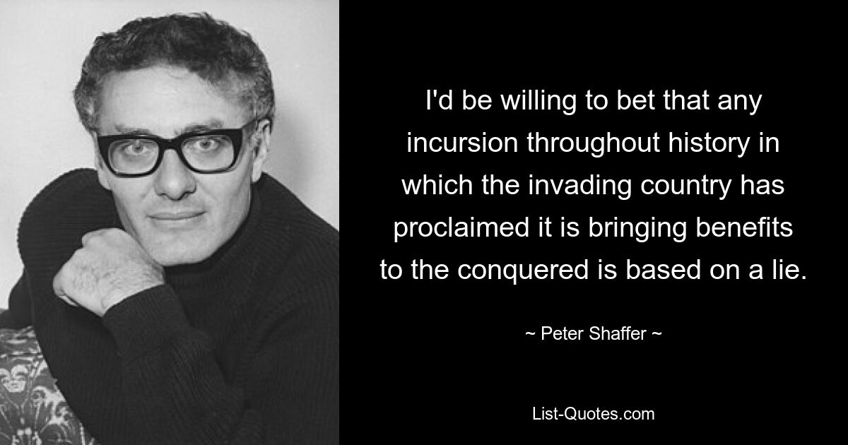 I'd be willing to bet that any incursion throughout history in which the invading country has proclaimed it is bringing benefits to the conquered is based on a lie. — © Peter Shaffer