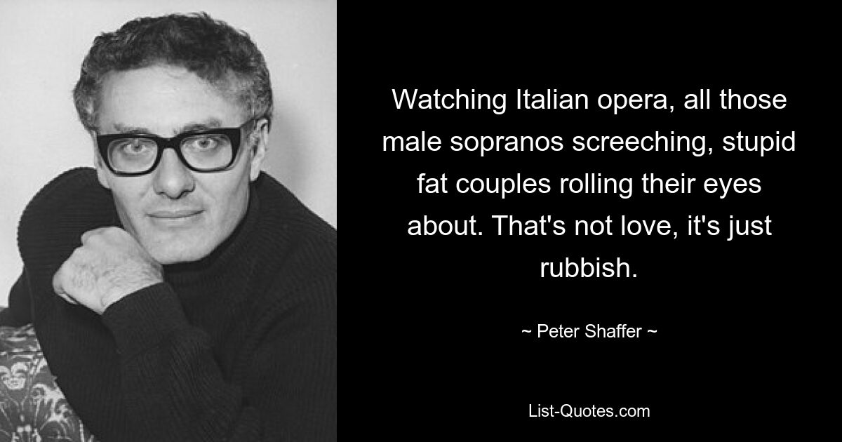 Watching Italian opera, all those male sopranos screeching, stupid fat couples rolling their eyes about. That's not love, it's just rubbish. — © Peter Shaffer