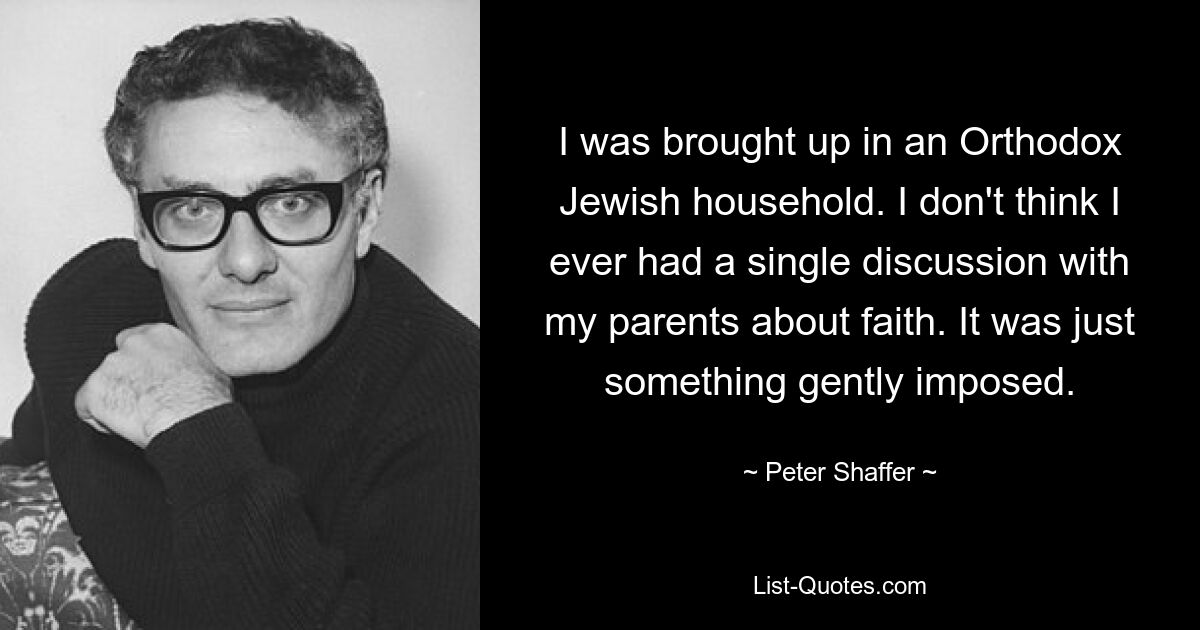 I was brought up in an Orthodox Jewish household. I don't think I ever had a single discussion with my parents about faith. It was just something gently imposed. — © Peter Shaffer