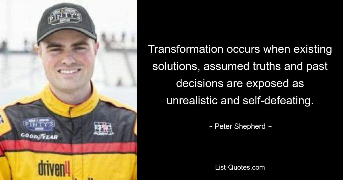 Transformation occurs when existing solutions, assumed truths and past decisions are exposed as unrealistic and self-defeating. — © Peter Shepherd