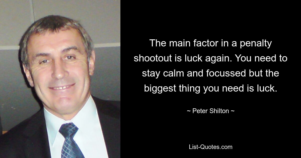 The main factor in a penalty shootout is luck again. You need to stay calm and focussed but the biggest thing you need is luck. — © Peter Shilton