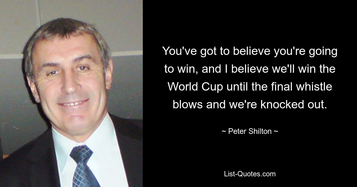 You've got to believe you're going to win, and I believe we'll win the World Cup until the final whistle blows and we're knocked out. — © Peter Shilton