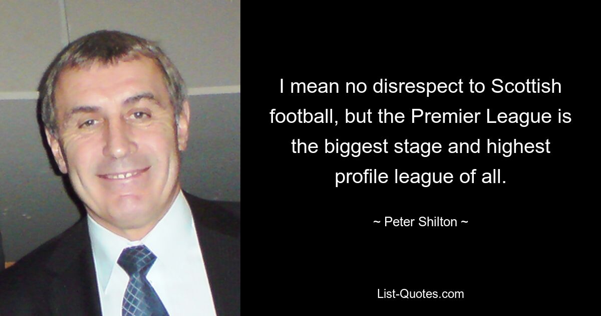 I mean no disrespect to Scottish football, but the Premier League is the biggest stage and highest profile league of all. — © Peter Shilton